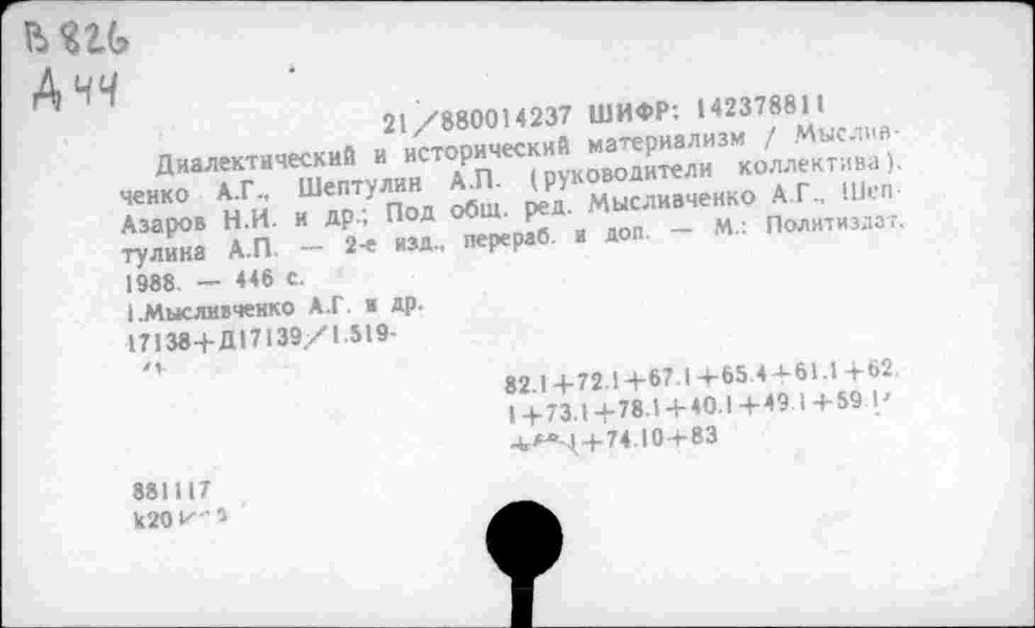 ﻿ьш
Ачч
21 /880014237 ШИФР: 142378811 дна««™-«» «
ченко А.Г.. Шептулин АЛ ^к^дивченк0 А Г, Illen-Азаров Н.И. и др.. Под • Р*	_	. Полнтизд3г.
тулинз АЛ - 2-е изд., перераб. и доп.
1988 — 446 с.
I .Мысливченко А.Г и ДР-
17138+Д17139/1 519-
82.1+72.1+67 1+65.4 + 61.1+62. 1+73-1+78.1+40.1+49 1+59 I/ ^>^>++74.104-83
881117